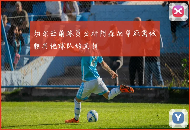切尔西前球员分析阿森纳争冠需依赖其他球队的支持