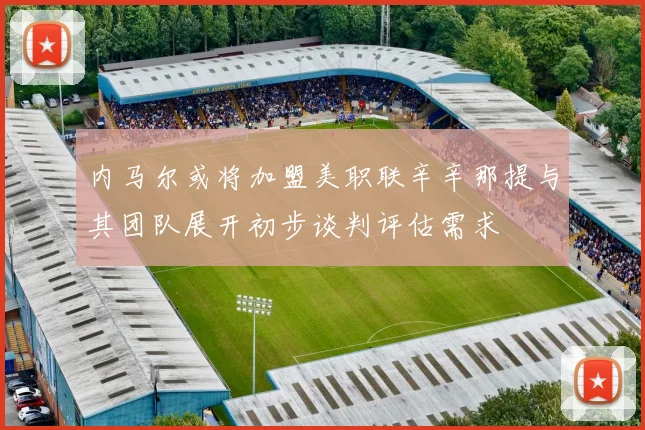 内马尔或将加盟美职联辛辛那提与其团队展开初步谈判评估需求