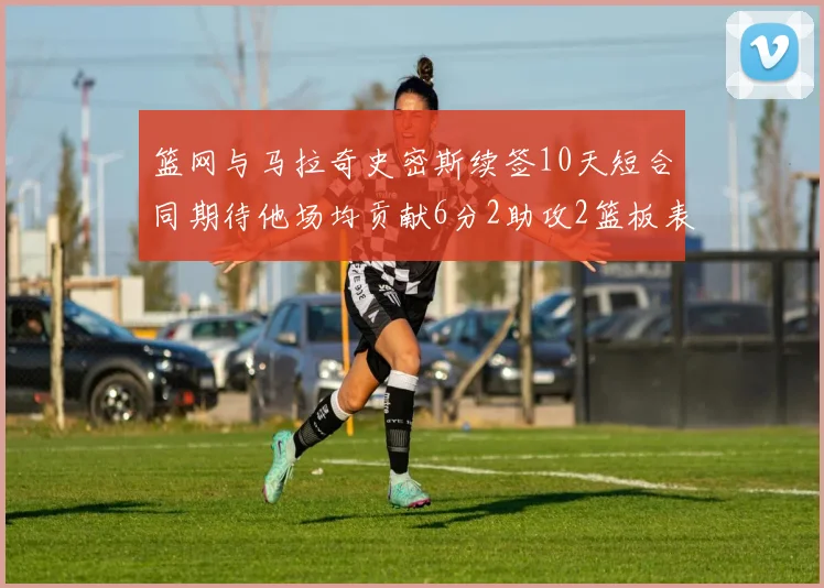 篮网与马拉奇史密斯续签10天短合同期待他场均贡献6分2助攻2篮板表现