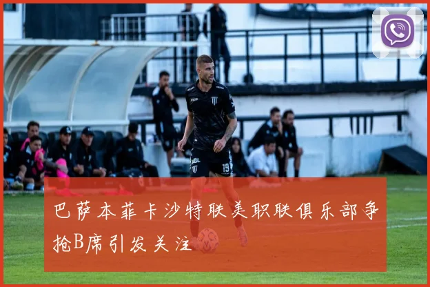 巴萨本菲卡沙特联美职联俱乐部争抢B席引发关注