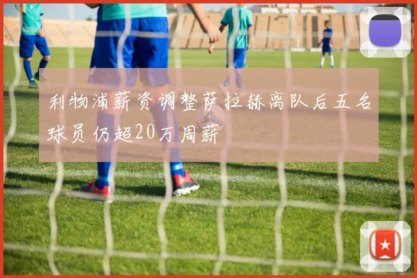利物浦薪资调整萨拉赫离队后五名球员仍超20万周薪