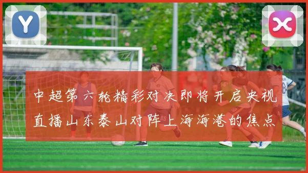 中超第六轮精彩对决即将开启央视直播山东泰山对阵上海海港的焦点战