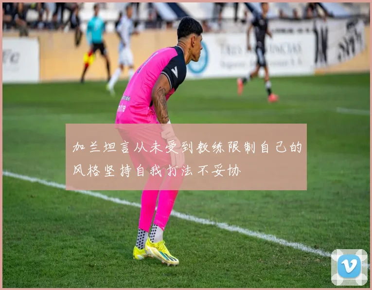 加兰坦言从未受到教练限制自己的风格坚持自我打法不妥协