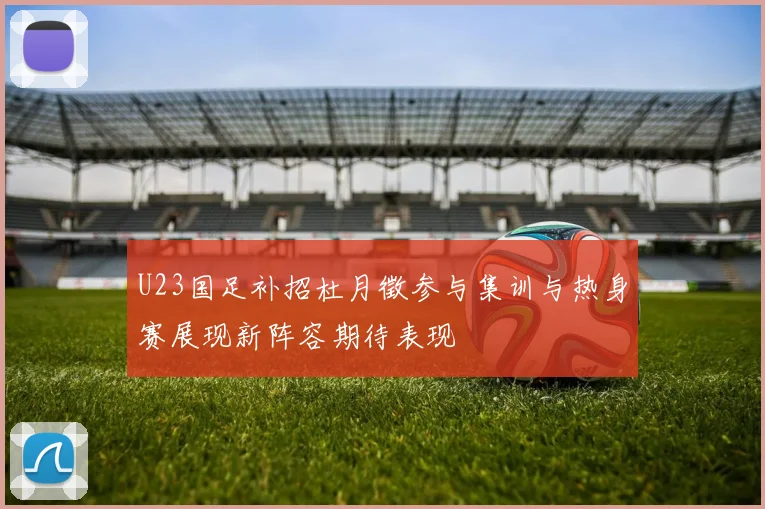 U23国足补招杜月徵参与集训与热身赛展现新阵容期待表现