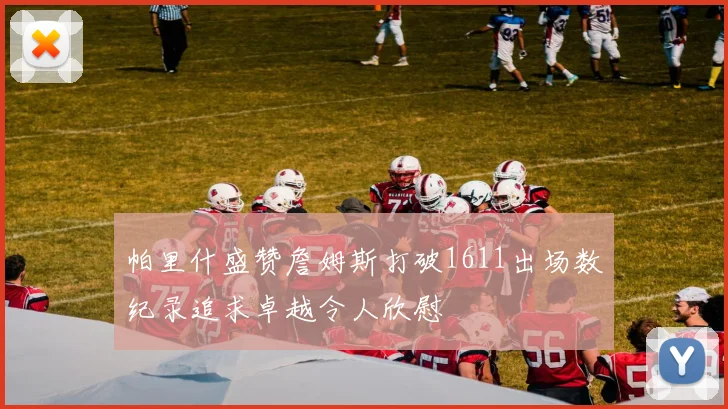 帕里什盛赞詹姆斯打破1611出场数纪录追求卓越令人欣慰