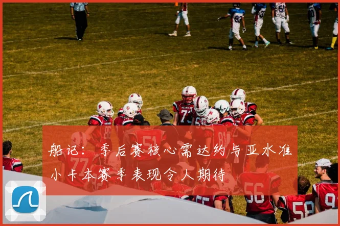 船记：季后赛核心需达约与亚水准小卡本赛季表现令人期待