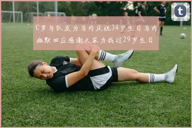 C罗与队友为马内庆祝34岁生日马内幽默回应感谢大家为我过29岁生日