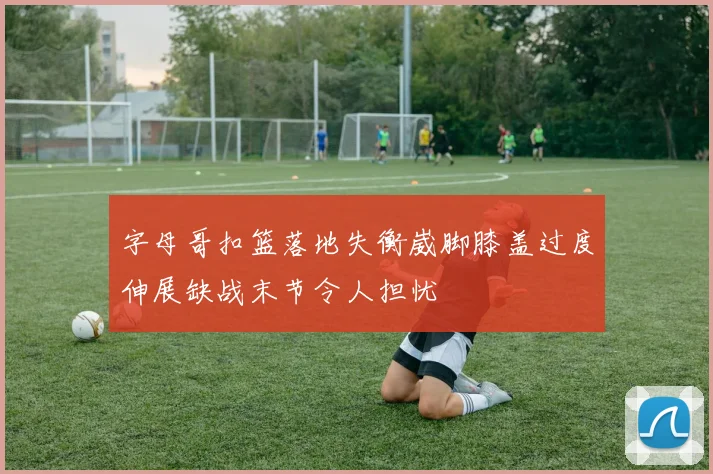 字母哥扣篮落地失衡崴脚膝盖过度伸展缺战末节令人担忧