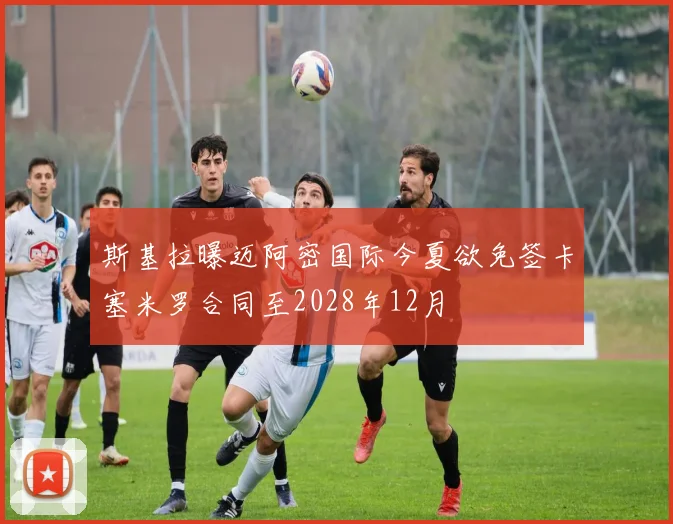 斯基拉曝迈阿密国际今夏欲免签卡塞米罗合同至2028年12月