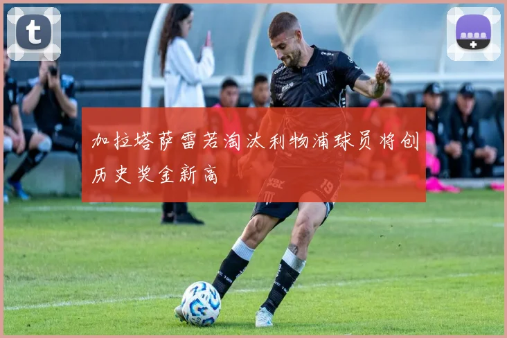加拉塔萨雷若淘汰利物浦球员将创历史奖金新高