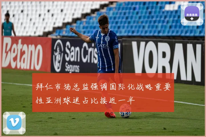 拜仁市场总监强调国际化战略重要性亚洲球迷占比接近一半